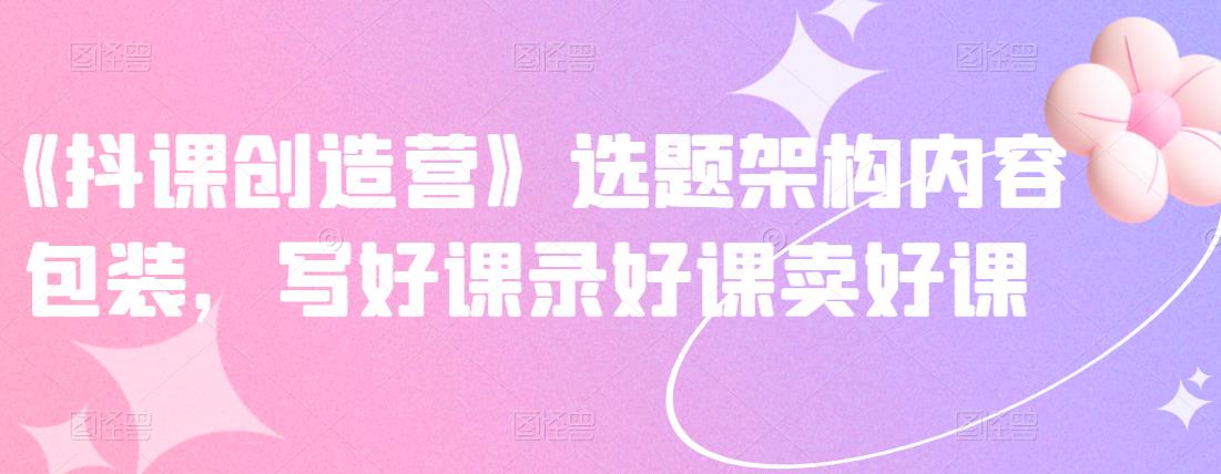 《抖课创造营》选题架构内容包装，写好课录好课卖好课-开心分享网