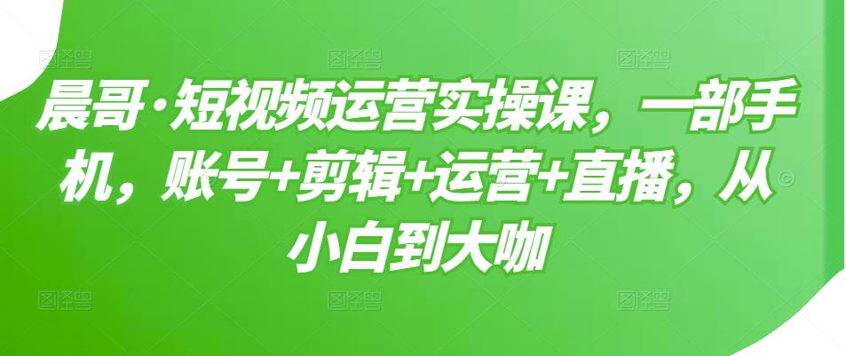 晨哥·短视频运营实操课，一部手机，账号+剪辑+运营+直播，从小白到大咖-开心分享网