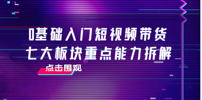 0基础入门短视频带货，七大板块重点能力拆解，7节精品课4小时干货-开心分享网