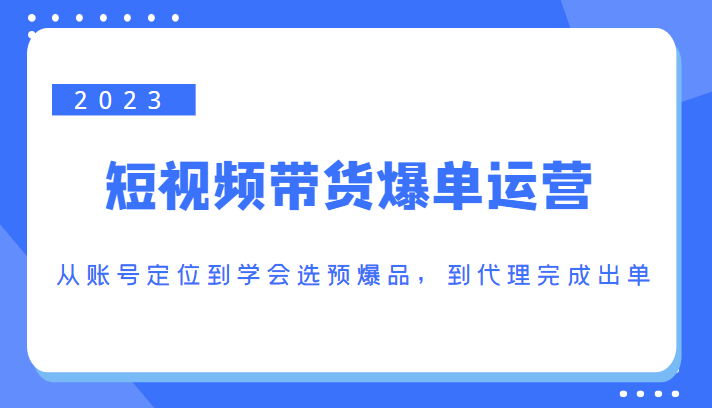 2023短视频带货爆单运营，从账号定位到学会选预爆品，到代理完成出单（价值1250元）-开心分享网