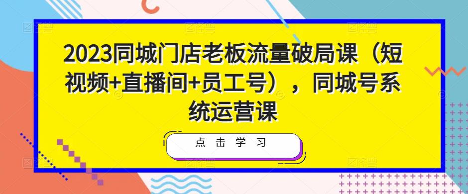 2023同城门店老板流量破局课（短视频+直播间+员工号），同城号系统运营课-开心分享网