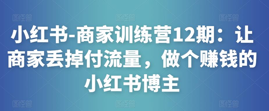 小红书-商家训练营12期：让商家丢掉付流量，做个赚钱的小红书博主-开心分享网