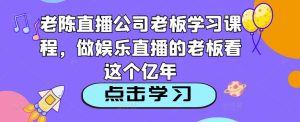 老陈直播公司老板学习课程,做娱乐直播的老板看这个-开心分享网
