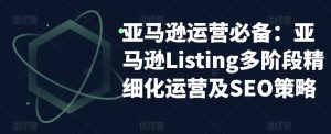 亚马逊运营必备:亚马逊Listing多阶段精细化运营及SEO策略-开心分享网