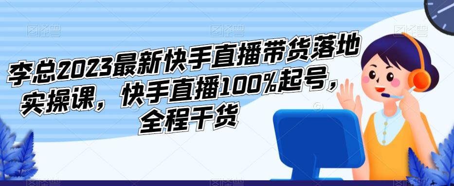 李总2023最新快手直播带货落地实操课,快手直播100%起号,全程干货-开心分享网
