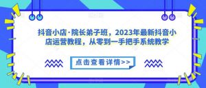 抖音小店·院长弟子班,2023年最新抖音小店运营教程,从零到一手把手系统教学-开心分享网