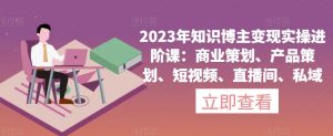 2023年知识博主变现实操进阶课:商业策划、产品策划、短视频、直播间、私域-开心分享网