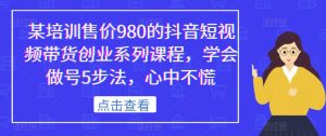 某培训售价980的抖音短视频带货创业系列课程,学会做号5步法,心中不慌-开心分享网