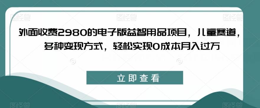 外面收费2980的电子版益智用品项目，儿童赛道，多种变现方式，轻松实现0成本月入过万【揭秘】-开心分享网