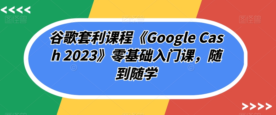 谷歌套利课程《Google Cash 2023》零基础入门课,随到随学-开心分享网