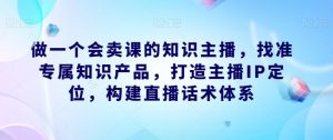 做一个会卖课的知识主播,找准专属知识产品,打造主播IP定位,构建直播话术体系-开心分享网