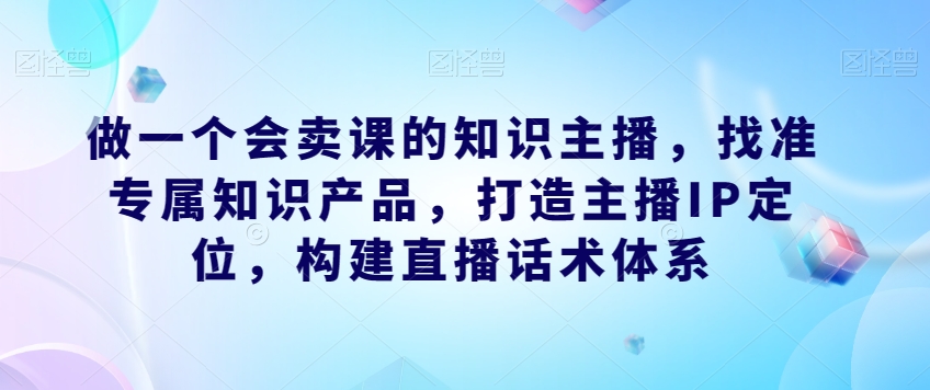 做一个会卖课的知识主播,找准专属知识产品,打造主播IP定位,构建直播话术体系-开心分享网