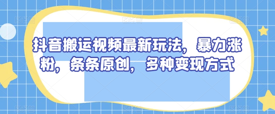 抖音搬运视频最新玩法，暴力涨粉，条条原创，多种变现方式【揭秘】-开心分享网