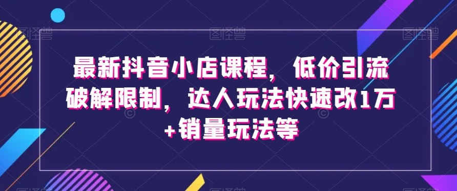 最新抖音小店课程,低价引流破解限制,达人玩法快速改1万+销量玩法等-开心分享网