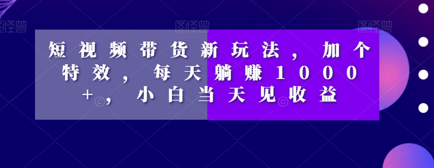 短视频带货新玩法，加个特效，每天躺赚1000+，小白当天见收益【揭秘】-开心分享网