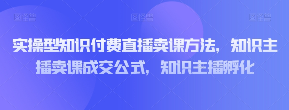实操型知识付费直播卖课方法,知识主播卖课成交公式,知识主播孵化-开心分享网