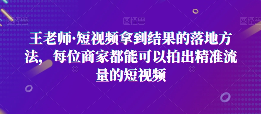 王老师·短视频拿到结果的落地方法,每位商家都能可以拍出精准流量的短视频-开心分享网