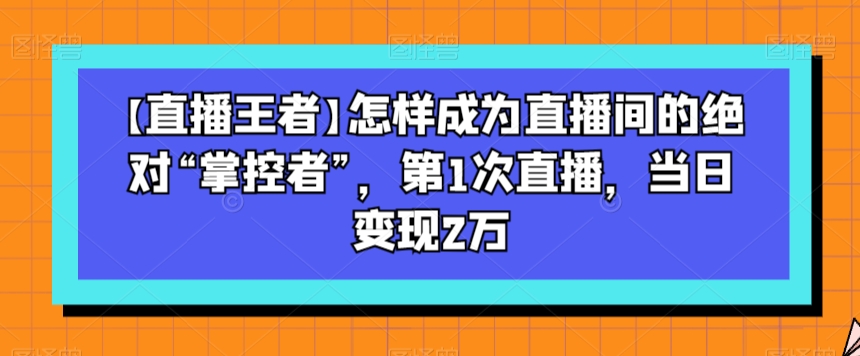 【直播王者】怎样成为直播间的绝对“掌控者”,第1次直播,当日变现2万-开心分享网