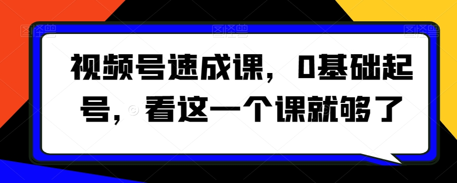 视频号速成课,0基础起号,看这一个课就够了-开心分享网