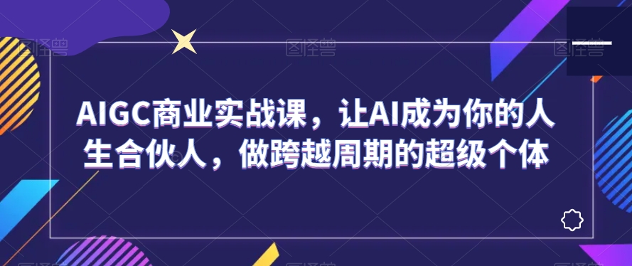 AIGC商业实战课,让AI成为你的人生合伙人,做跨越周期的超级个体-开心分享网