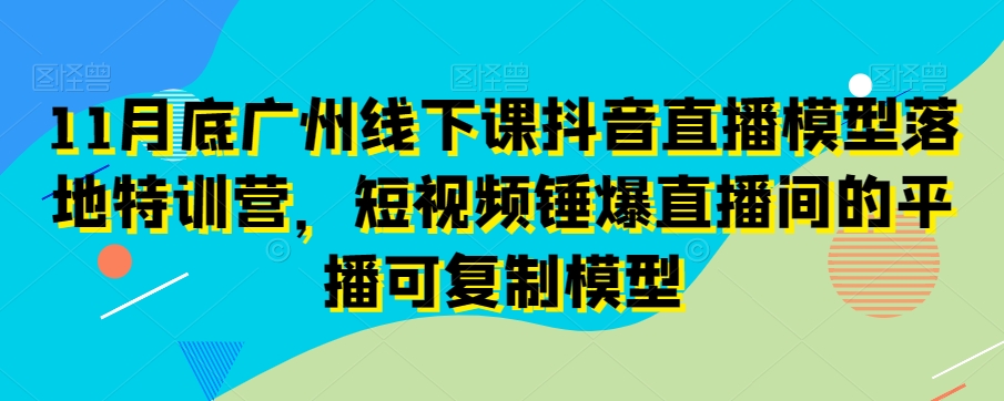 11月底广州线下课抖音直播模型落地特训营,短视频锤爆直播间的平播可复制模型-开心分享网