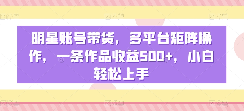 明星账号带货，多平台矩阵操作，一条作品收益500+，小白轻松上手【揭秘】-开心分享网