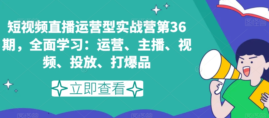 短视频直播运营型实战营第36期,全面学习:运营、主播、视频、投放、打爆品-开心分享网