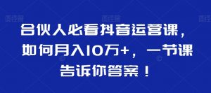 合伙人必看抖音运营课,如何月入10万+,一节课告诉你答案!-开心分享网