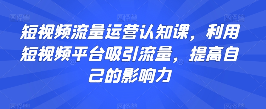 短视频流量运营认知课,利用短视频平台吸引流量,提高自己的影响力-开心分享网