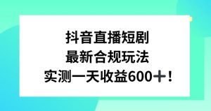 抖音直播短剧最新合规玩法,实测一天变现600+,教程+素材全解析【揭秘】-开心分享网