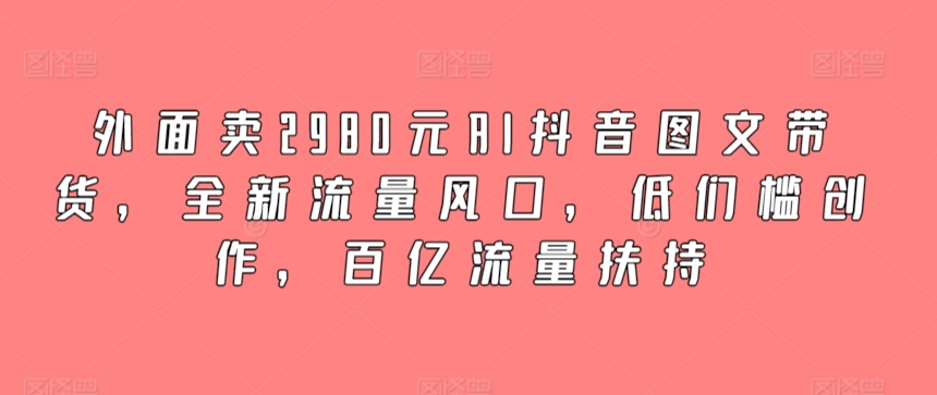 外面卖2980元AI抖音图文带货，全新流量风口，低们槛创作，百亿流量扶持