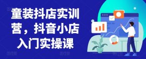 童装抖店实训营,抖音小店入门实操课-开心分享网