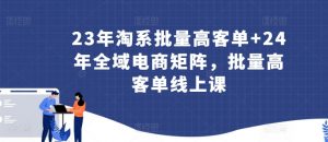23年淘系批量高客单+24年全域电商矩阵,批量高客单线上课-开心分享网