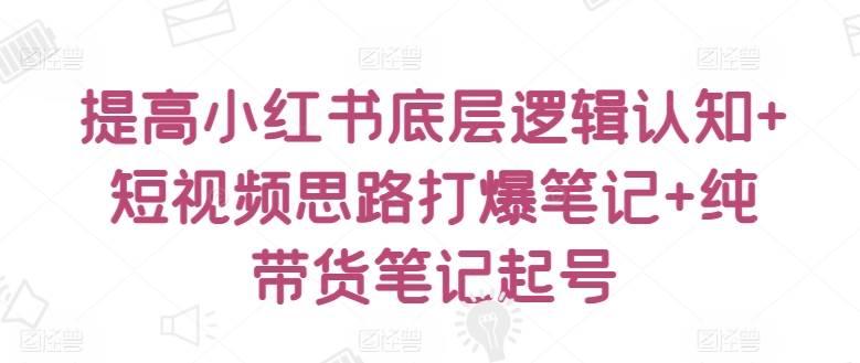 提高小红书底层逻辑认知+短视频思路打爆笔记+纯带货笔记起号