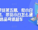 价值2980短视频带货第五期，教小白如何起号，带货小白怎么通过选品弯道超车