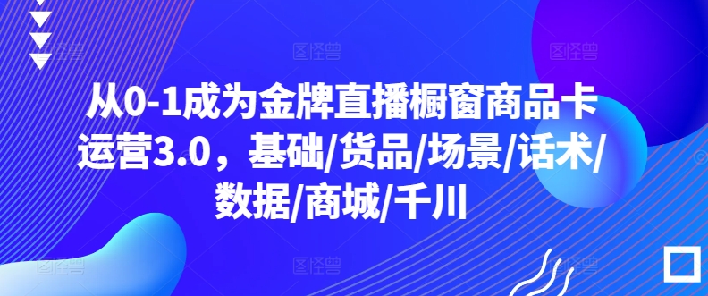 从0-1成为金牌直播橱窗商品卡运营3.0,基础/货品/场景/话术/数据/商城/千川-开心分享网