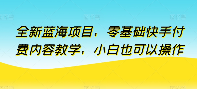 全新蓝海项目，零基础快手付费内容教学，小白也可以操作【揭秘】-开心分享网