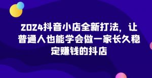 2024抖音小店全新打法,让普通人也能学会做一家长久稳定赚钱的抖店-开心分享网