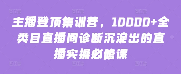 主播登顶集训营,10000+全类目直播间诊断沉淀出的直播实操必修课-开心分享网