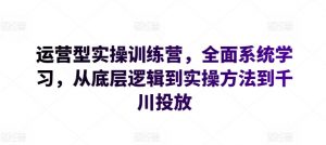 运营型实操训练营，全面系统学习，从底层逻辑到实操方法到千川投放-开心分享网