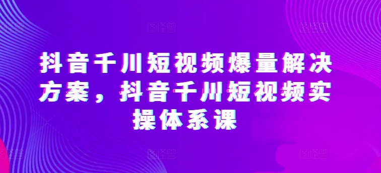 抖音千川短视频爆量解决方案,抖音千川短视频实操体系课-开心分享网