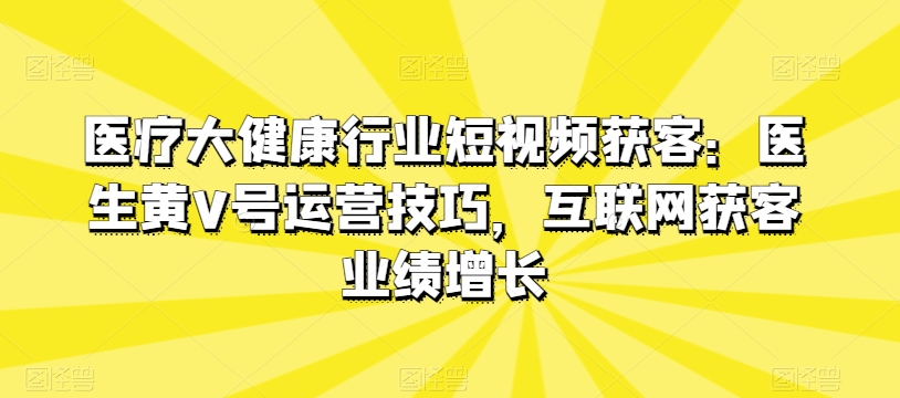 医疗大健康行业短视频获客:医生黄V号运营技巧,互联网获客业绩增长-开心分享网