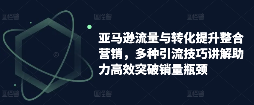 亚马逊流量与转化提升整合营销,多种引流技巧讲解助力高效突破销量瓶颈-开心分享网