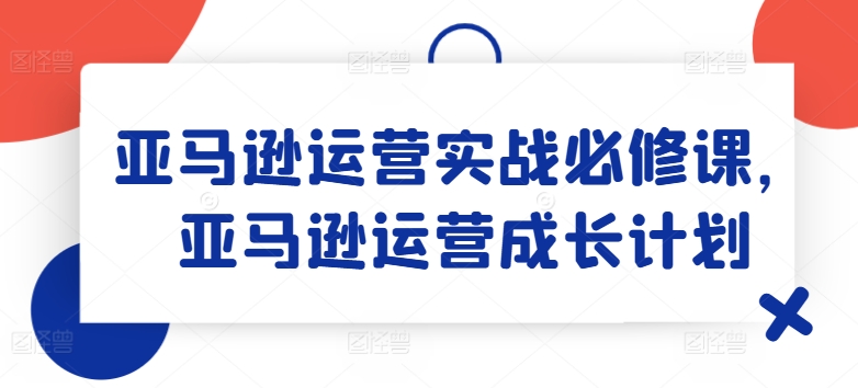 亚马逊运营实战必修课,亚马逊运营成长计划-开心分享网