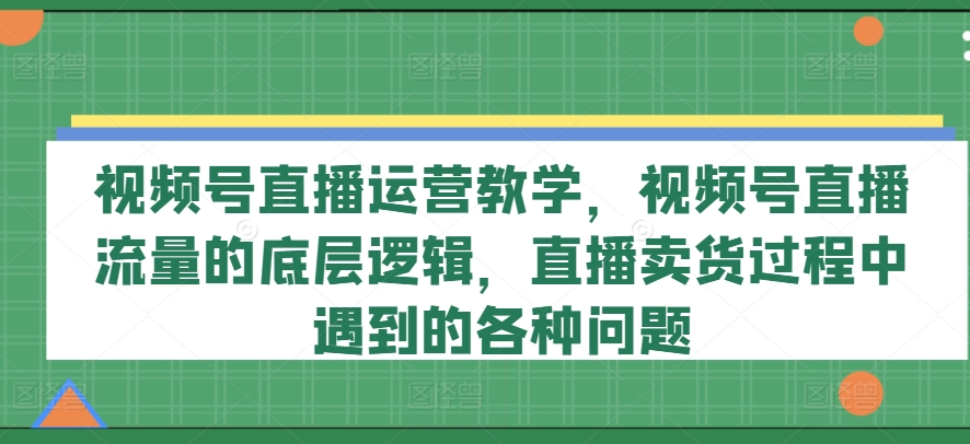 视频号直播运营教学,视频号直播流量的底层逻辑,直播卖货过程中遇到的各种问题-开心分享网