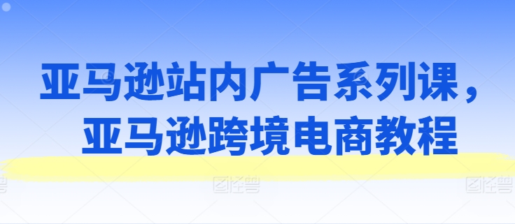 亚马逊站内广告系列课,亚马逊跨境电商教程-开心分享网