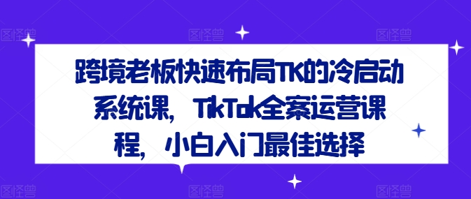 跨境老板快速布局TK的冷启动系统课,TikTok全案运营课程,小白入门最佳选择-开心分享网