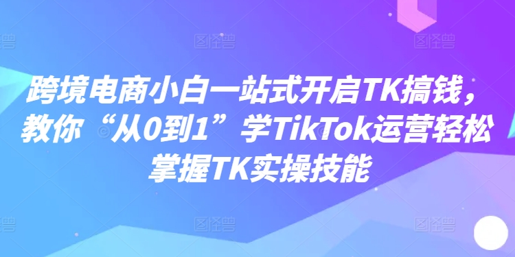 跨境电商小白一站式开启TK搞钱,教你“从0到1”学TikTok运营轻松掌握TK实操技能-开心分享网