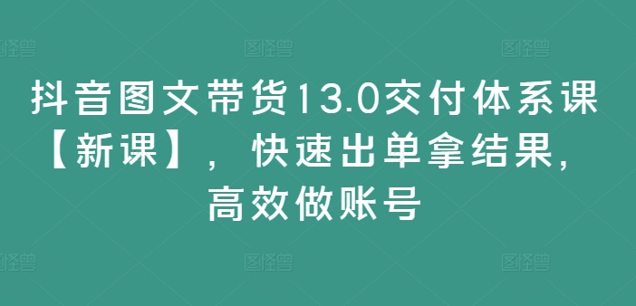 抖音图文带货13.0交付体系课【新课】,快速出单拿结果,高效做账号-开心分享网
