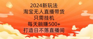 2024新玩法,淘宝无人直播带货,只需挂机,每天躺赚500+ 打造日不落直播间【揭秘】-开心分享网